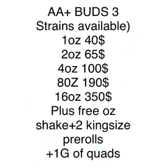 AA+ BUDs /3 Strains available) 1oz 40$ 2oz 65$ 4oz 100$ 8oz 190$ 16oz 350$ Plus free oz shake+2 kingsize prerolls +1G/of quads